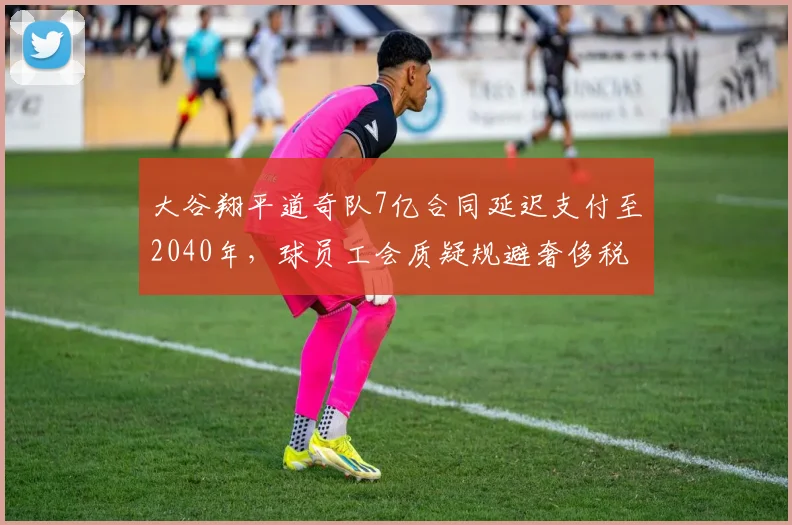 大谷翔平道奇队7亿合同延迟支付至2040年,球员工会质疑规避奢侈税