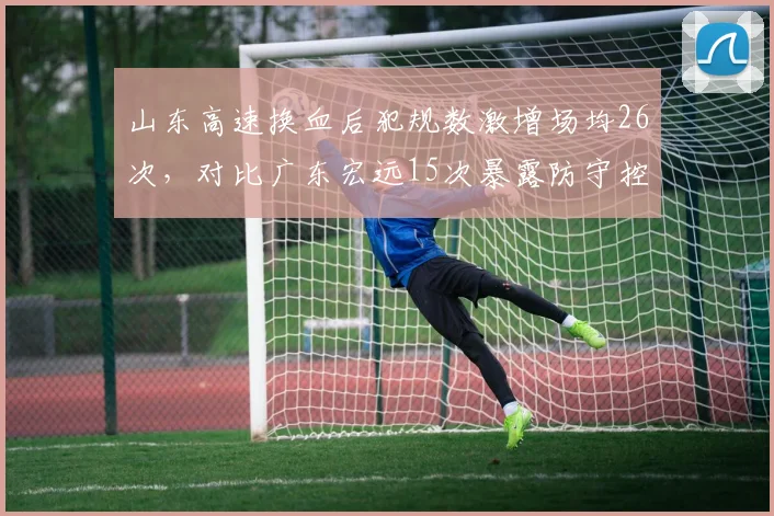山东高速换血后犯规数激增场均26次，对比广东宏远15次暴露防守控制差距