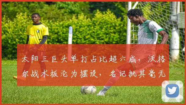 太阳三巨头单打占比超六成，沃格尔战术板沦为摆设，名记批其毫无体系