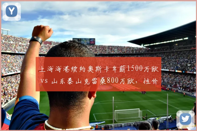 上海海港续约奥斯卡年薪1500万欧 vs 山东泰山克雷桑800万欧，性价比谁更高？